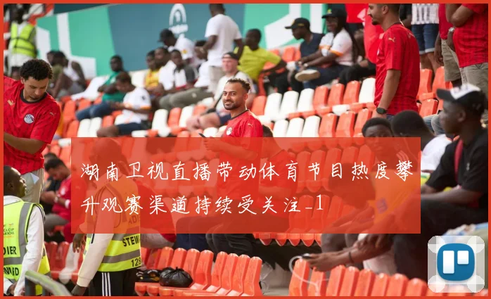 湖南卫视直播带动体育节目热度攀升观赛渠道持续受关注_1